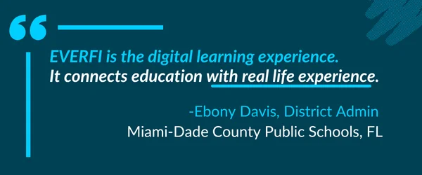 "Everfi is the digital learning experience. It connects education with real life experience." -Ebony Davis, District Admin, Miami-Dade County Public Schools, FL